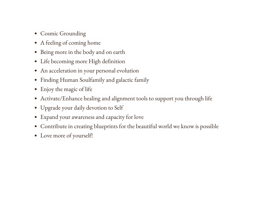 Cosmic Grounding A feeling of coming home Being more in the body and on earth Life becoming more High definition An acceleration in your personal evolution Finding Human Soulfamily and galactic family Enjoy the magic of life Activate Enhance healing and alignment tools to support you through life Upgrade your daily devotion to Self Expand your awareness and capacity for love Contribute in creating blueprints for the beautiful world we know is possible Love more of yourself