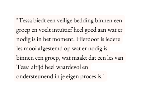 Tessa biedt een veilige bedding binnen een groep en voelt intuïtief heel goed aan wat er nodig is in het moment Hierdoor is iedere les mooi afgestemd op wat er nodig is binnen een groep wat maakt dat een les van Tessa altijd heel waardevol en ondersteunend in je eigen proces is